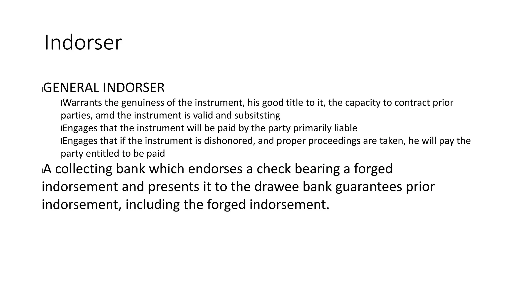 Indorser
lGENERAL INDORSER
lWarrants the genuiness of the instrument, his good title to it, the capacity to contract prior
parties, amd the instrument is valid and subsitsting
lEngages that the instrument will be paid by the party primarily liable
lEngages that if the instrument is dishonored, and proper proceedings are taken, he will pay the
party entitled to be paid
lA collecting bank which endorses a check bearing a forged
indorsement and presents it to the drawee bank guarantees prior
indorsement, including the forged indorsement.
 