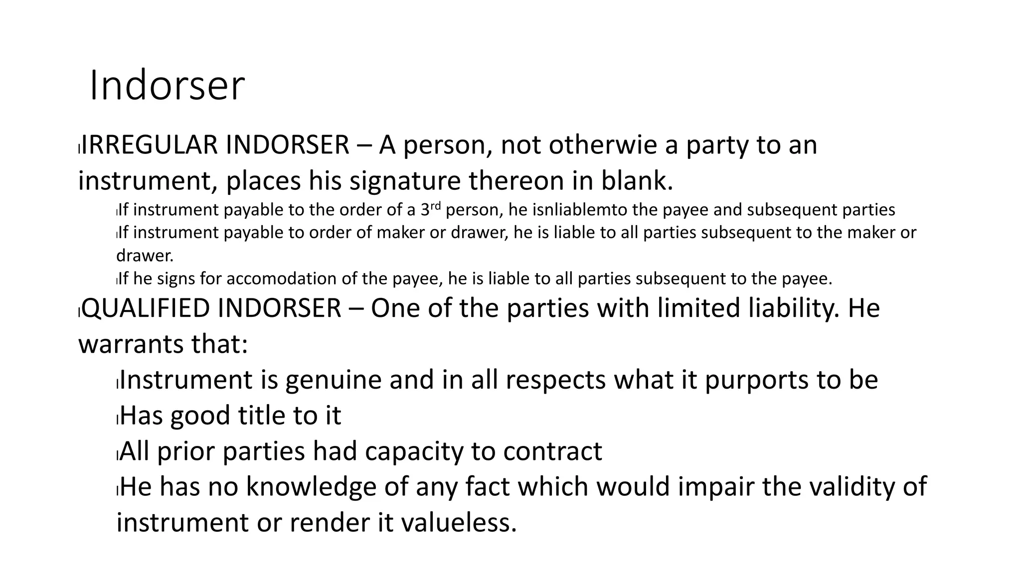Indorser
lIRREGULAR INDORSER – A person, not otherwie a party to an
instrument, places his signature thereon in blank.
lIf instrument payable to the order of a 3rd person, he isnliablemto the payee and subsequent parties
lIf instrument payable to order of maker or drawer, he is liable to all parties subsequent to the maker or
drawer.
lIf he signs for accomodation of the payee, he is liable to all parties subsequent to the payee.
lQUALIFIED INDORSER – One of the parties with limited liability. He
warrants that:
lInstrument is genuine and in all respects what it purports to be
lHas good title to it
lAll prior parties had capacity to contract
lHe has no knowledge of any fact which would impair the validity of
instrument or render it valueless.
 