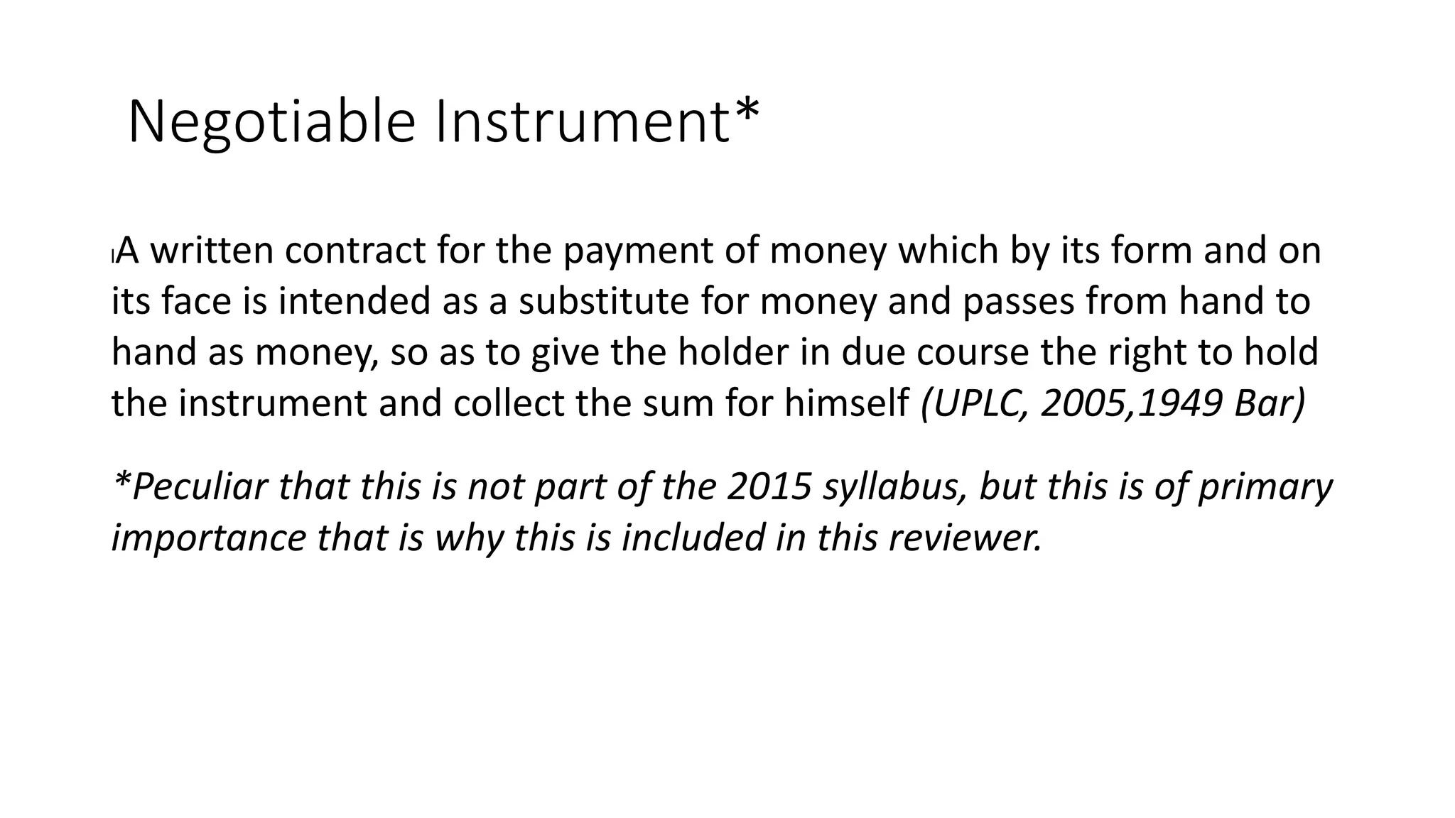 Negotiable Instrument*
lA written contract for the payment of money which by its form and on
its face is intended as a substitute for money and passes from hand to
hand as money, so as to give the holder in due course the right to hold
the instrument and collect the sum for himself (UPLC, 2005,1949 Bar)
*Peculiar that this is not part of the 2015 syllabus, but this is of primary
importance that is why this is included in this reviewer.
 