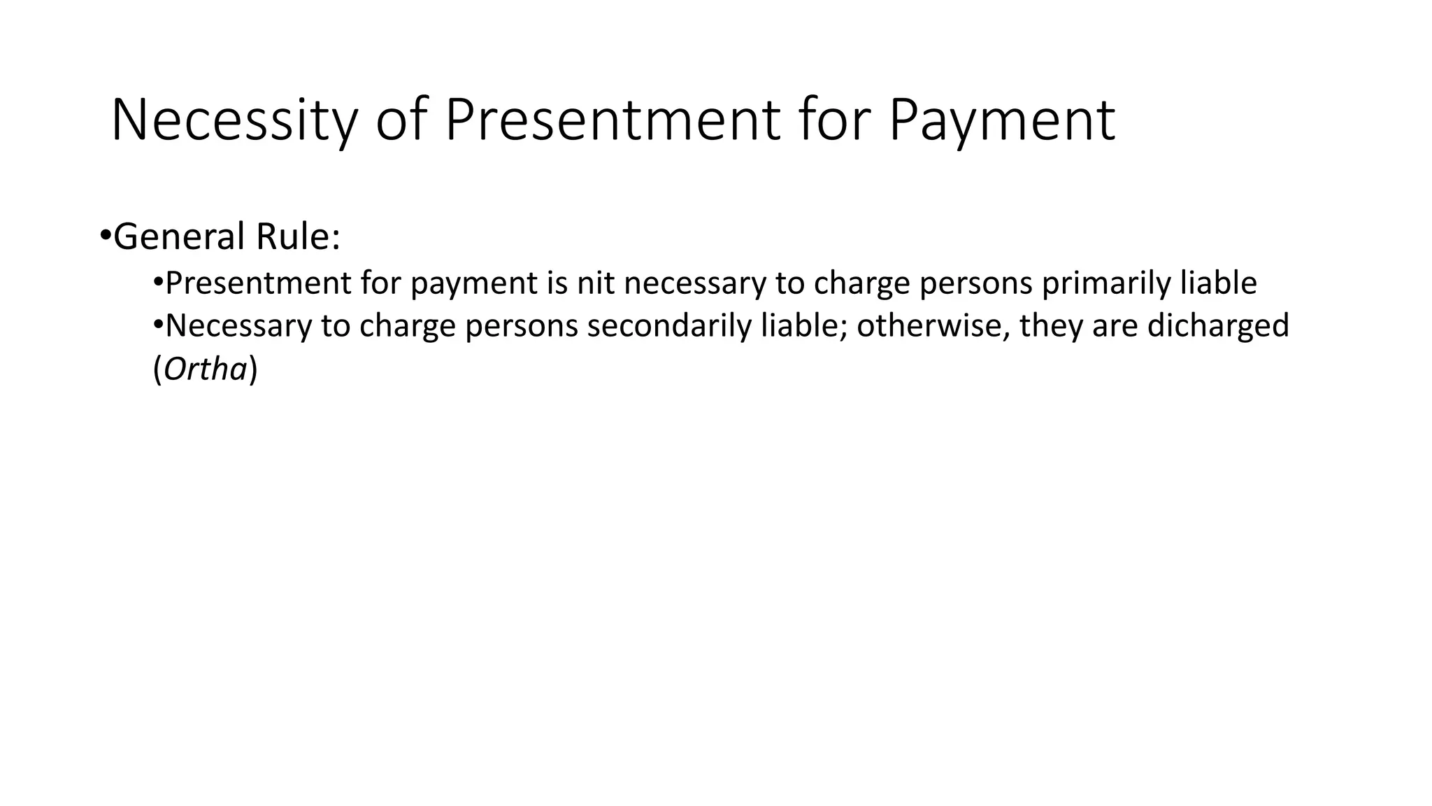 Necessity of Presentment for Payment
•General Rule:
•Presentment for payment is nit necessary to charge persons primarily liable
•Necessary to charge persons secondarily liable; otherwise, they are dicharged
(Ortha)
 