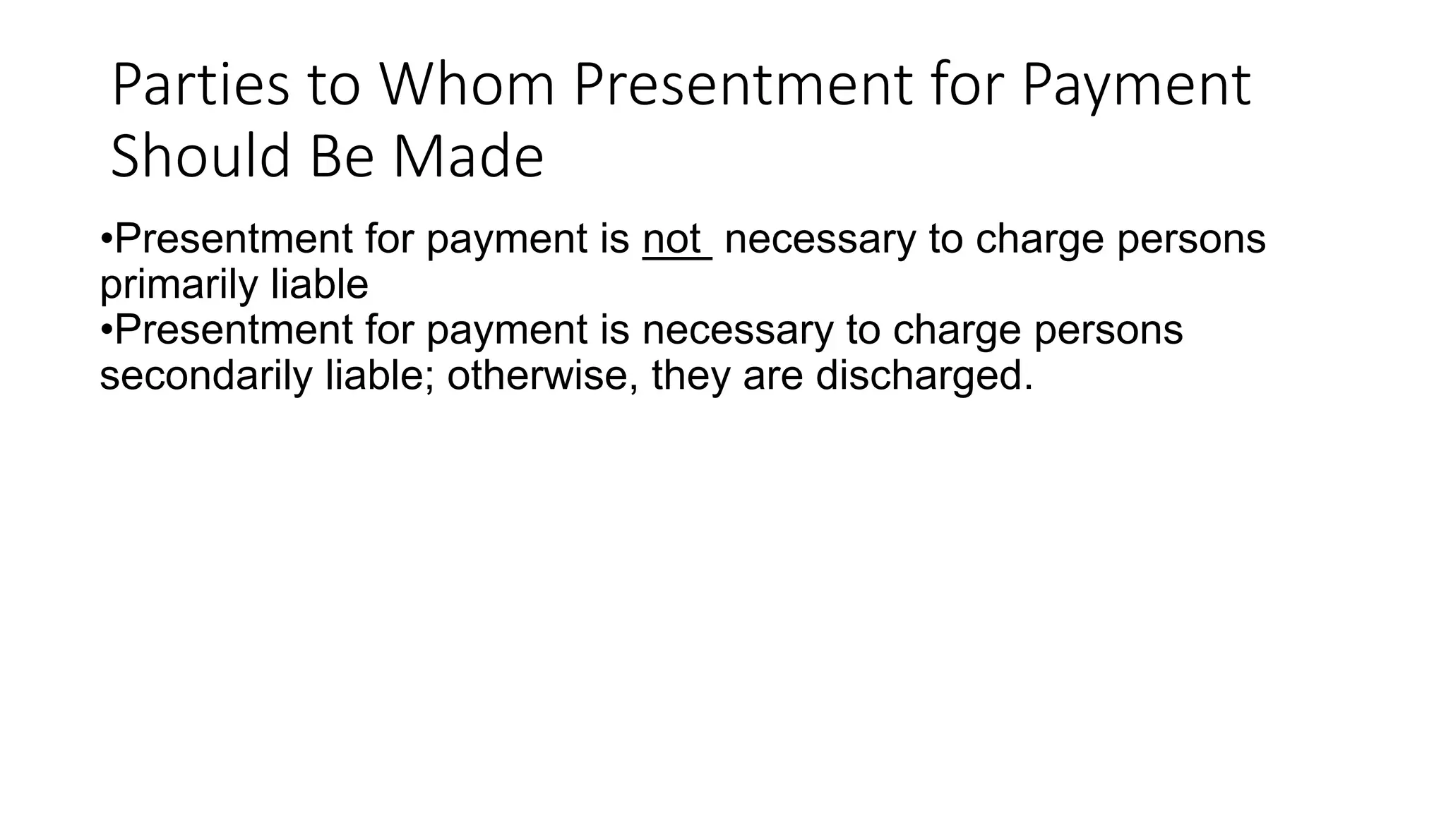 Parties to Whom Presentment for Payment
Should Be Made
•Presentment for payment is not necessary to charge persons
primarily liable
•Presentment for payment is necessary to charge persons
secondarily liable; otherwise, they are discharged.
 