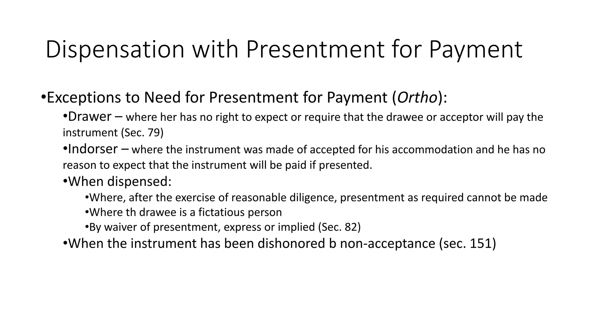 Dispensation with Presentment for Payment
•Exceptions to Need for Presentment for Payment (Ortho):
•Drawer – where her has no right to expect or require that the drawee or acceptor will pay the
instrument (Sec. 79)
•Indorser – where the instrument was made of accepted for his accommodation and he has no
reason to expect that the instrument will be paid if presented.
•When dispensed:
•Where, after the exercise of reasonable diligence, presentment as required cannot be made
•Where th drawee is a fictatious person
•By waiver of presentment, express or implied (Sec. 82)
•When the instrument has been dishonored b non-acceptance (sec. 151)
 