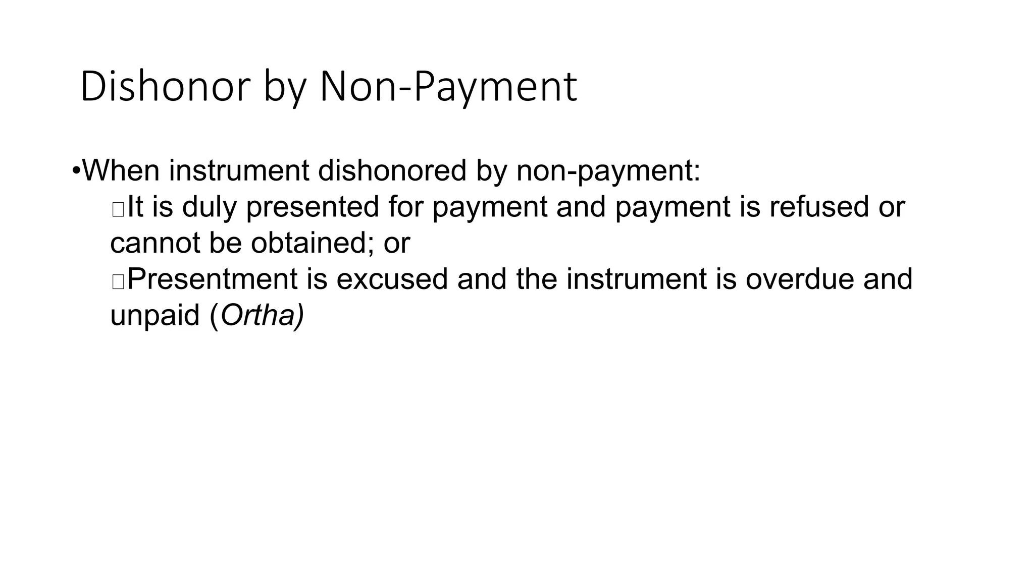 Dishonor by Non-Payment
•When instrument dishonored by non-payment:
It is duly presented for payment and payment is refused or
cannot be obtained; or
Presentment is excused and the instrument is overdue and
unpaid (Ortha)
 