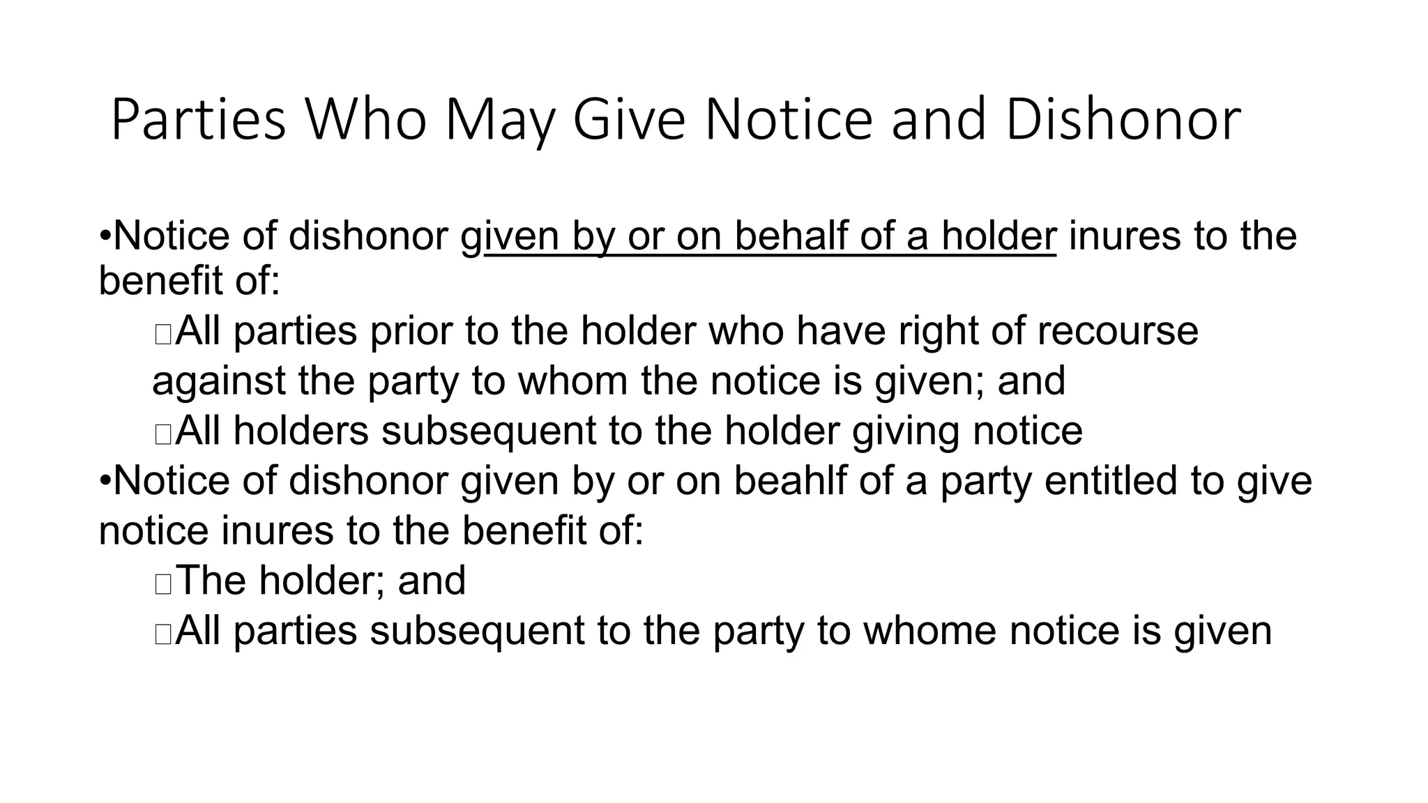 Parties Who May Give Notice and Dishonor
•Notice of dishonor given by or on behalf of a holder inures to the
benefit of:
All parties prior to the holder who have right of recourse
against the party to whom the notice is given; and
All holders subsequent to the holder giving notice
•Notice of dishonor given by or on beahlf of a party entitled to give
notice inures to the benefit of:
The holder; and
All parties subsequent to the party to whome notice is given
 