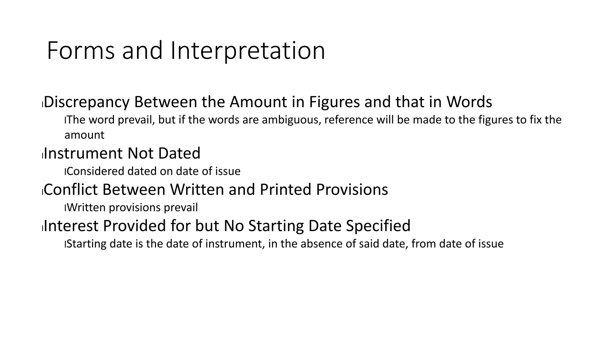 Forms and Interpretation
lDiscrepancy Between the Amount in Figures and that in Words
lThe word prevail, but if the words are ambiguous, reference will be made to the figures to fix the
amount
lInstrument Not Dated
lConsidered dated on date of issue
lConflict Between Written and Printed Provisions
lWritten provisions prevail
lInterest Provided for but No Starting Date Specified
lStarting date is the date of instrument, in the absence of said date, from date of issue
 