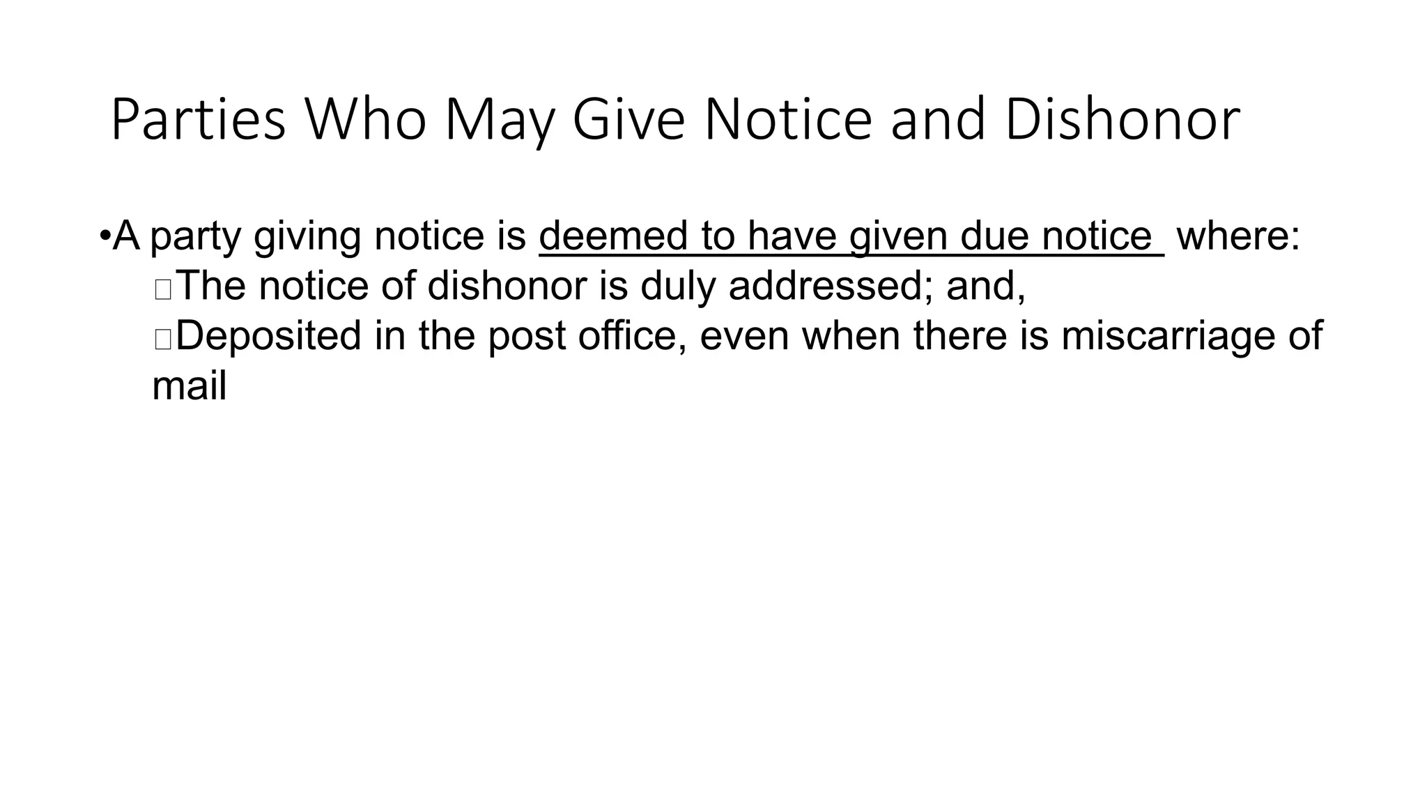 Parties Who May Give Notice and Dishonor
•A party giving notice is deemed to have given due notice where:
The notice of dishonor is duly addressed; and,
Deposited in the post office, even when there is miscarriage of
mail
 