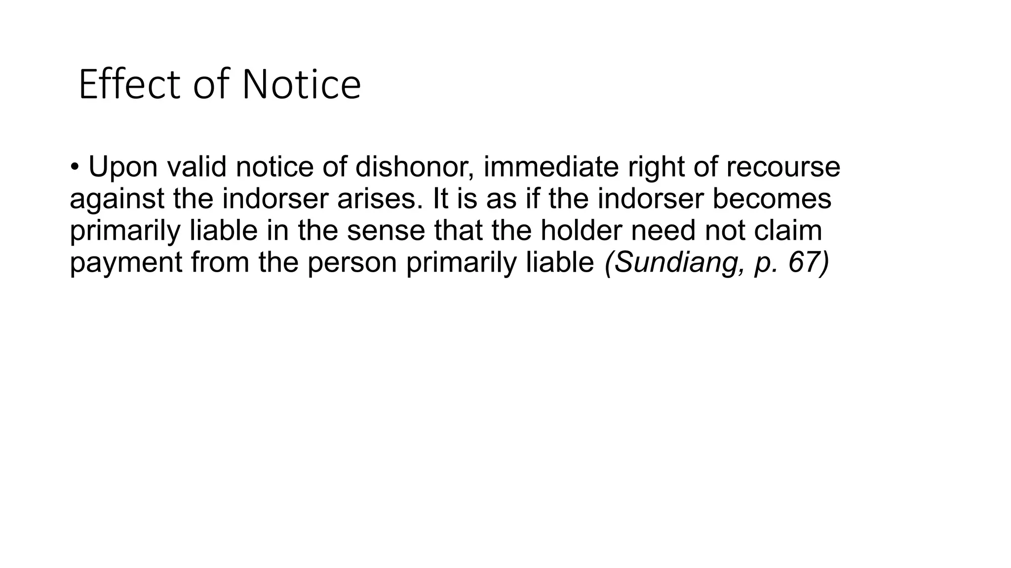 Effect of Notice
• Upon valid notice of dishonor, immediate right of recourse
against the indorser arises. It is as if the indorser becomes
primarily liable in the sense that the holder need not claim
payment from the person primarily liable (Sundiang, p. 67)
 
