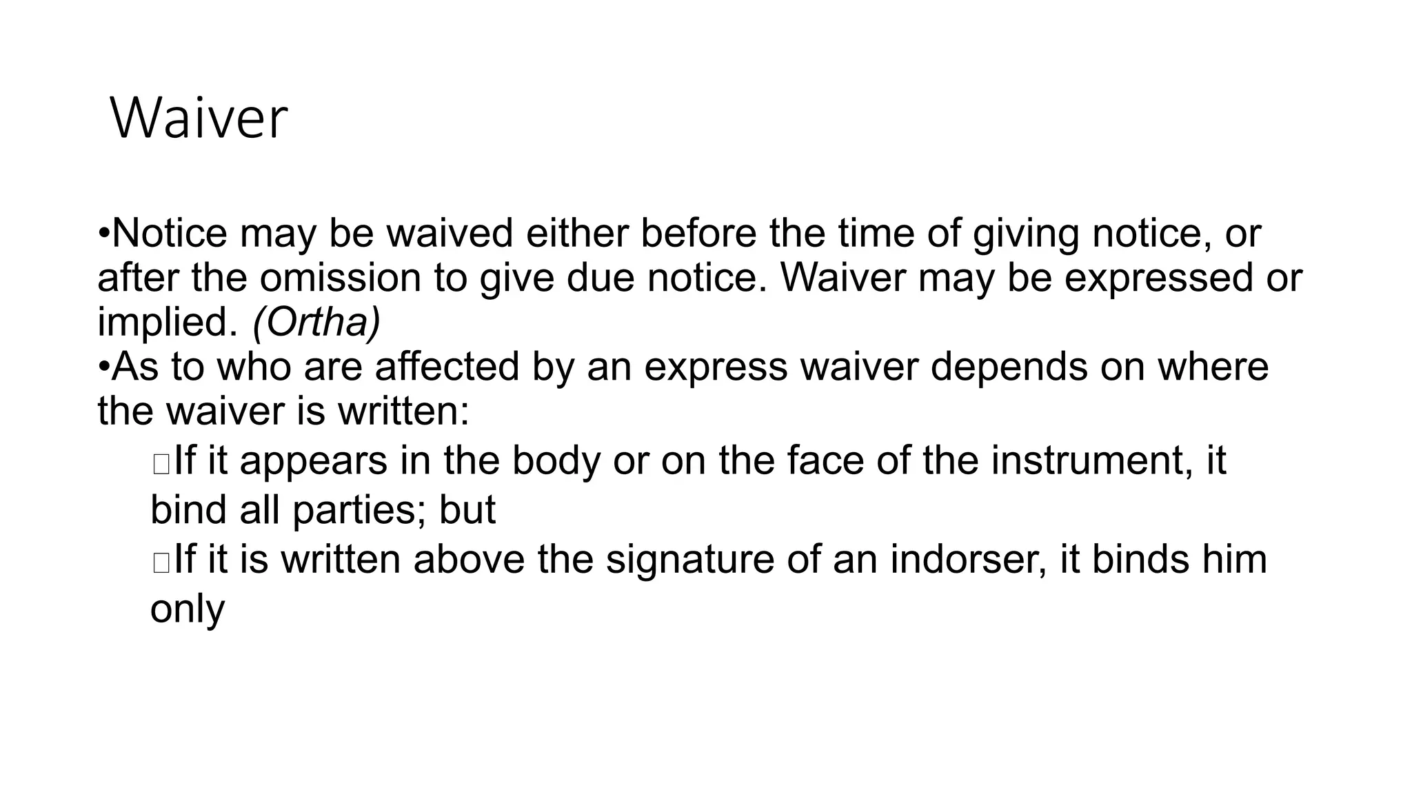 Waiver
•Notice may be waived either before the time of giving notice, or
after the omission to give due notice. Waiver may be expressed or
implied. (Ortha)
•As to who are affected by an express waiver depends on where
the waiver is written:
If it appears in the body or on the face of the instrument, it
bind all parties; but
If it is written above the signature of an indorser, it binds him
only
 