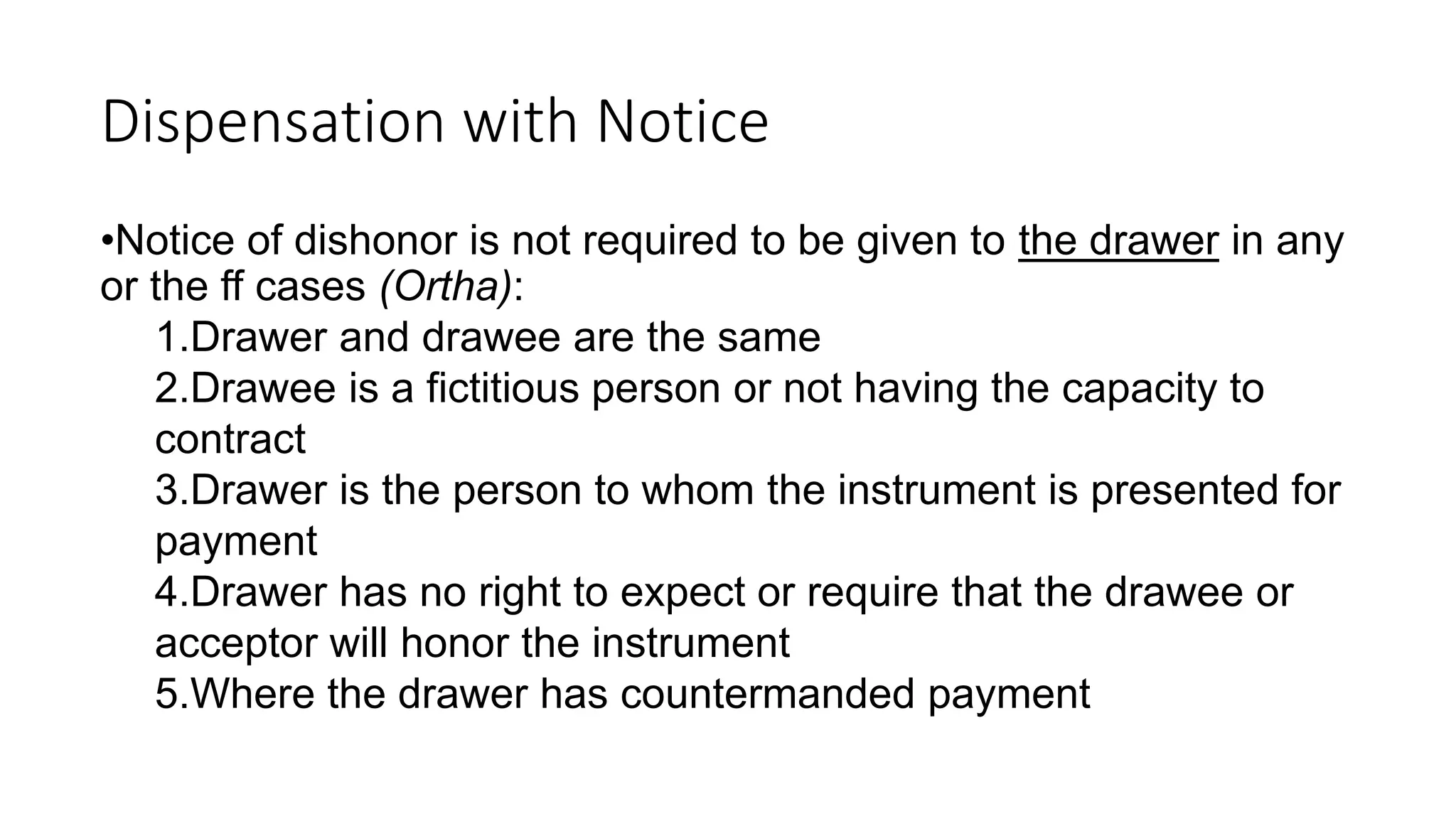 Dispensation with Notice
•Notice of dishonor is not required to be given to the drawer in any
or the ff cases (Ortha):
1.Drawer and drawee are the same
2.Drawee is a fictitious person or not having the capacity to
contract
3.Drawer is the person to whom the instrument is presented for
payment
4.Drawer has no right to expect or require that the drawee or
acceptor will honor the instrument
5.Where the drawer has countermanded payment
 