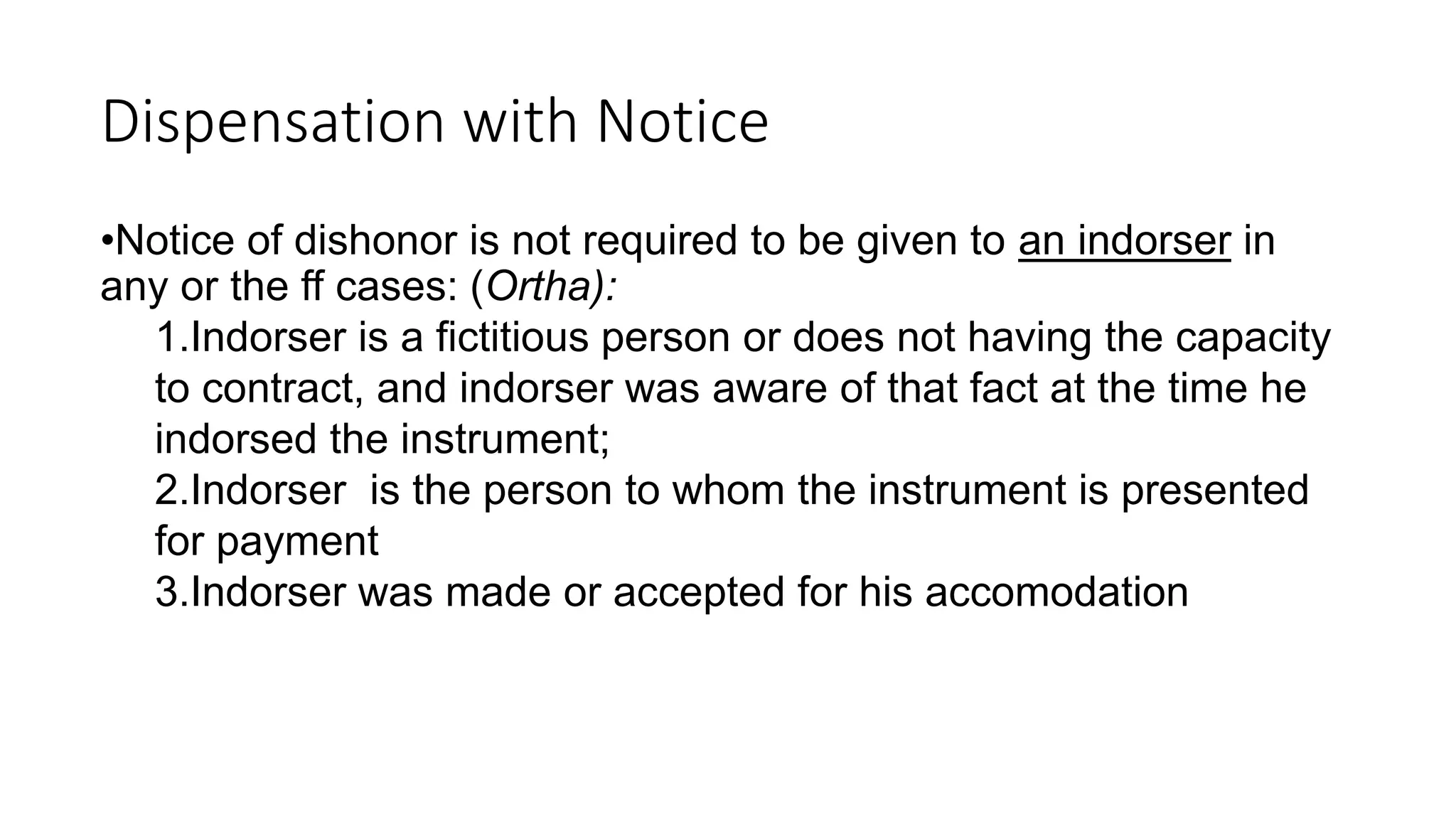 Dispensation with Notice
•Notice of dishonor is not required to be given to an indorser in
any or the ff cases: (Ortha):
1.Indorser is a fictitious person or does not having the capacity
to contract, and indorser was aware of that fact at the time he
indorsed the instrument;
2.Indorser is the person to whom the instrument is presented
for payment
3.Indorser was made or accepted for his accomodation
 
