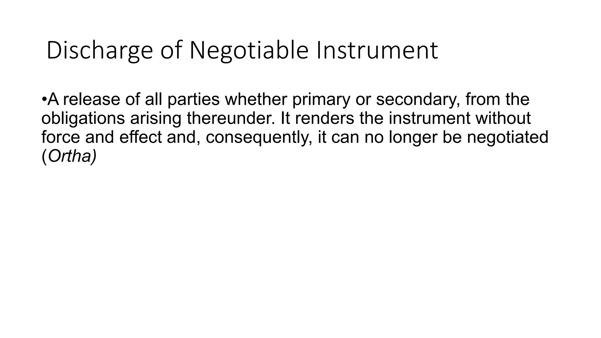 Discharge of Negotiable Instrument
•A release of all parties whether primary or secondary, from the
obligations arising thereunder. It renders the instrument without
force and effect and, consequently, it can no longer be negotiated
(Ortha)
 