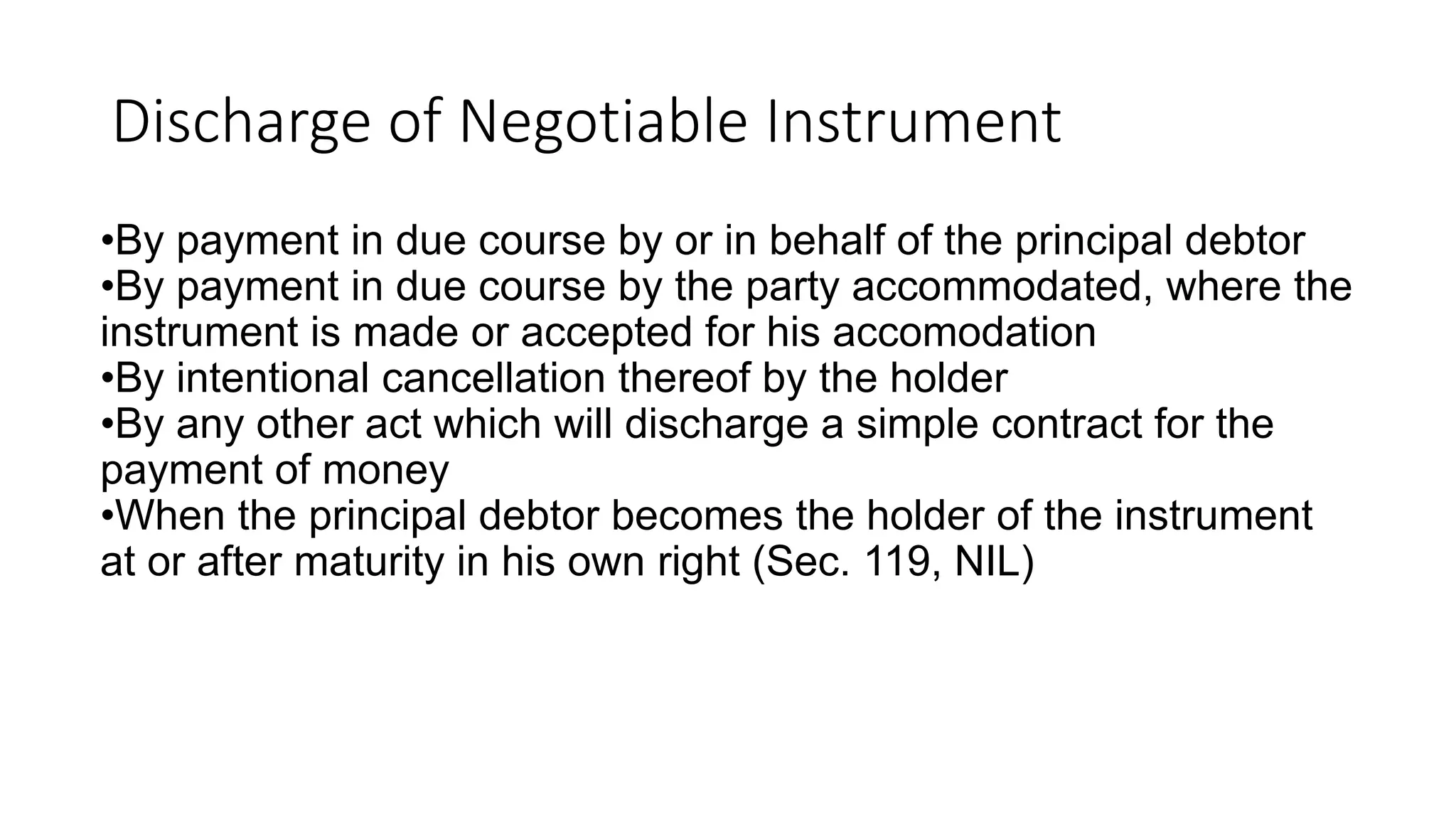 Discharge of Negotiable Instrument
•By payment in due course by or in behalf of the principal debtor
•By payment in due course by the party accommodated, where the
instrument is made or accepted for his accomodation
•By intentional cancellation thereof by the holder
•By any other act which will discharge a simple contract for the
payment of money
•When the principal debtor becomes the holder of the instrument
at or after maturity in his own right (Sec. 119, NIL)
 