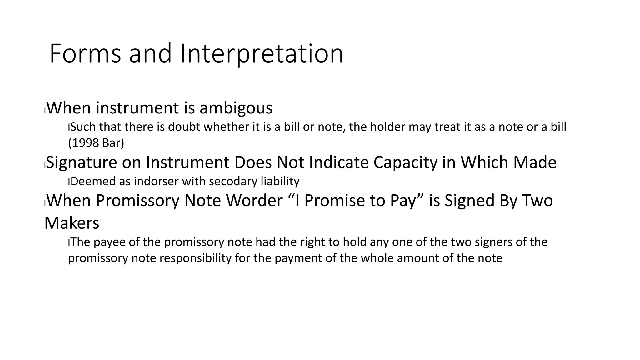 Forms and Interpretation
lWhen instrument is ambigous
lSuch that there is doubt whether it is a bill or note, the holder may treat it as a note or a bill
(1998 Bar)
lSignature on Instrument Does Not Indicate Capacity in Which Made
lDeemed as indorser with secodary liability
lWhen Promissory Note Worder “I Promise to Pay” is Signed By Two
Makers
lThe payee of the promissory note had the right to hold any one of the two signers of the
promissory note responsibility for the payment of the whole amount of the note
 