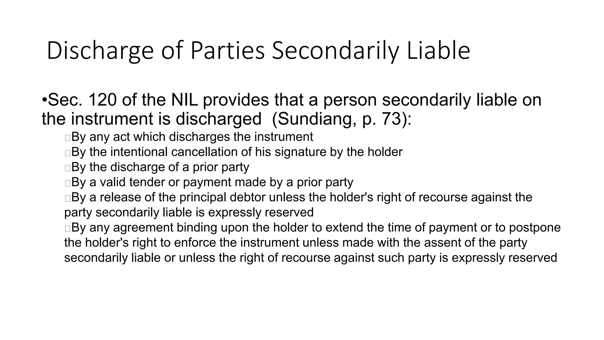 Discharge of Parties Secondarily Liable
•Sec. 120 of the NIL provides that a person secondarily liable on
the instrument is discharged (Sundiang, p. 73):
By any act which discharges the instrument
By the intentional cancellation of his signature by the holder
By the discharge of a prior party
By a valid tender or payment made by a prior party
By a release of the principal debtor unless the holder's right of recourse against the
party secondarily liable is expressly reserved
By any agreement binding upon the holder to extend the time of payment or to postpone
the holder's right to enforce the instrument unless made with the assent of the party
secondarily liable or unless the right of recourse against such party is expressly reserved
 
