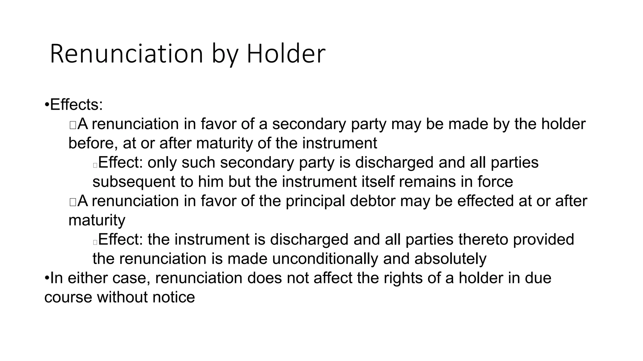 Renunciation by Holder
•Effects:
A renunciation in favor of a secondary party may be made by the holder
before, at or after maturity of the instrument
Effect: only such secondary party is discharged and all parties
subsequent to him but the instrument itself remains in force
A renunciation in favor of the principal debtor may be effected at or after
maturity
Effect: the instrument is discharged and all parties thereto provided
the renunciation is made unconditionally and absolutely
•In either case, renunciation does not affect the rights of a holder in due
course without notice
 