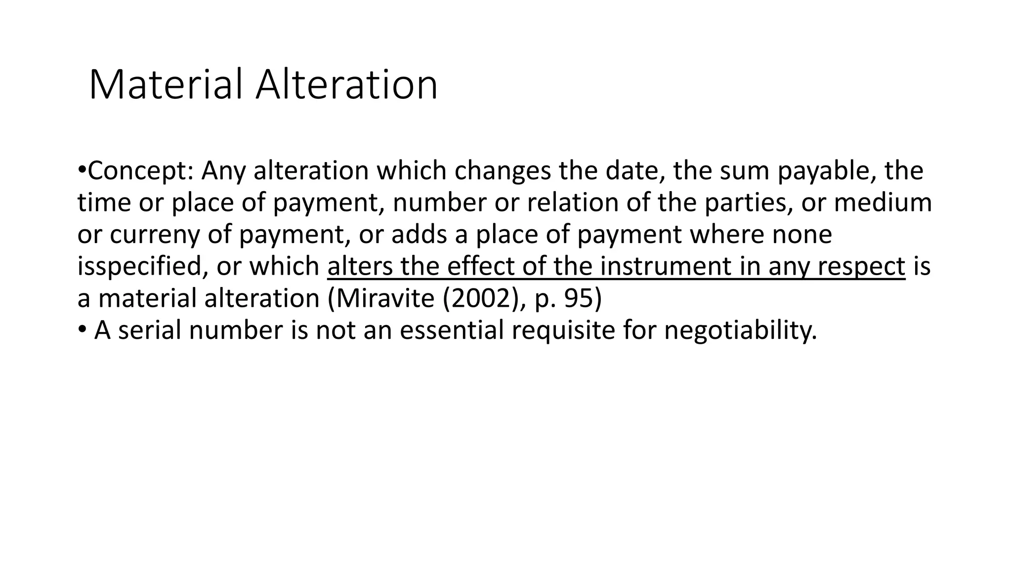 Material Alteration
•Concept: Any alteration which changes the date, the sum payable, the
time or place of payment, number or relation of the parties, or medium
or curreny of payment, or adds a place of payment where none
isspecified, or which alters the effect of the instrument in any respect is
a material alteration (Miravite (2002), p. 95)
• A serial number is not an essential requisite for negotiability.
 