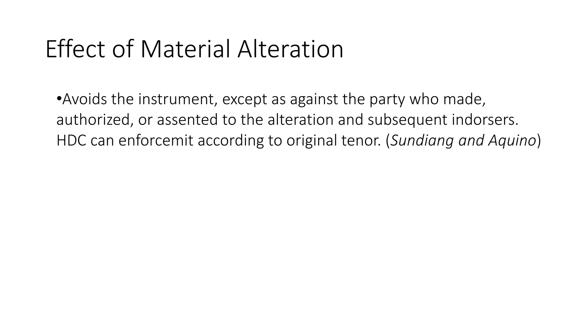 Effect of Material Alteration
•Avoids the instrument, except as against the party who made,
authorized, or assented to the alteration and subsequent indorsers.
HDC can enforcemit according to original tenor. (Sundiang and Aquino)
 