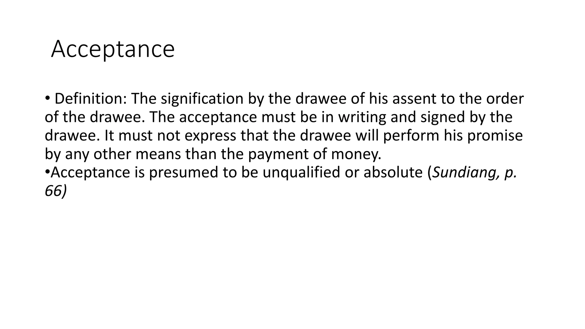 Acceptance
• Definition: The signification by the drawee of his assent to the order
of the drawee. The acceptance must be in writing and signed by the
drawee. It must not express that the drawee will perform his promise
by any other means than the payment of money.
•Acceptance is presumed to be unqualified or absolute (Sundiang, p.
66)
 