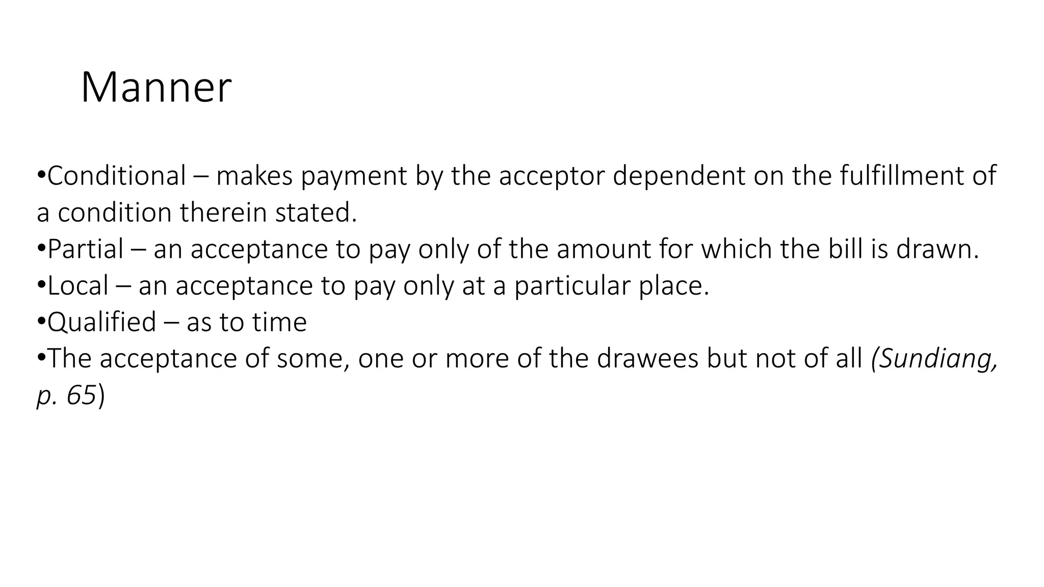 Manner
•Conditional – makes payment by the acceptor dependent on the fulfillment of
a condition therein stated.
•Partial – an acceptance to pay only of the amount for which the bill is drawn.
•Local – an acceptance to pay only at a particular place.
•Qualified – as to time
•The acceptance of some, one or more of the drawees but not of all (Sundiang,
p. 65)
 