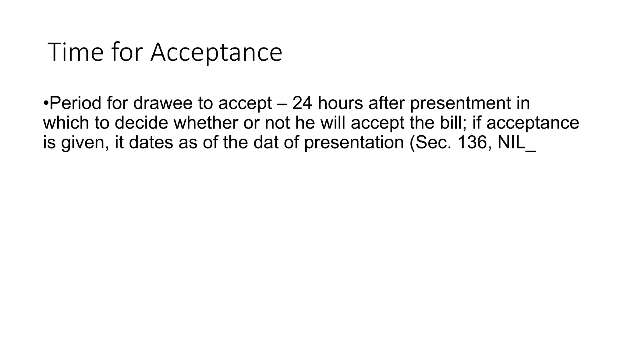 Time for Acceptance
•Period for drawee to accept – 24 hours after presentment in
which to decide whether or not he will accept the bill; if acceptance
is given, it dates as of the dat of presentation (Sec. 136, NIL_
 