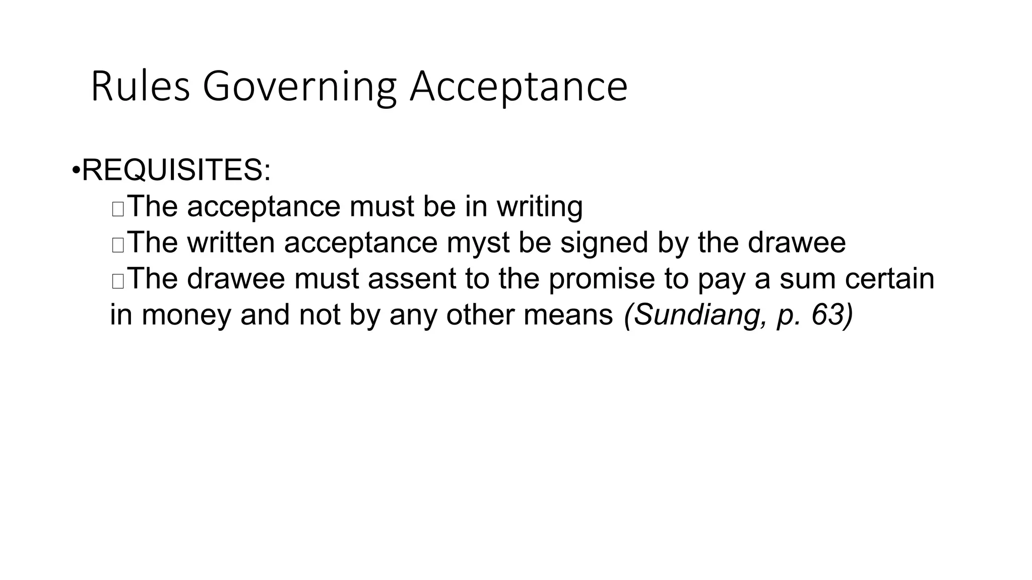 Rules Governing Acceptance
•REQUISITES:
The acceptance must be in writing
The written acceptance myst be signed by the drawee
The drawee must assent to the promise to pay a sum certain
in money and not by any other means (Sundiang, p. 63)
 
