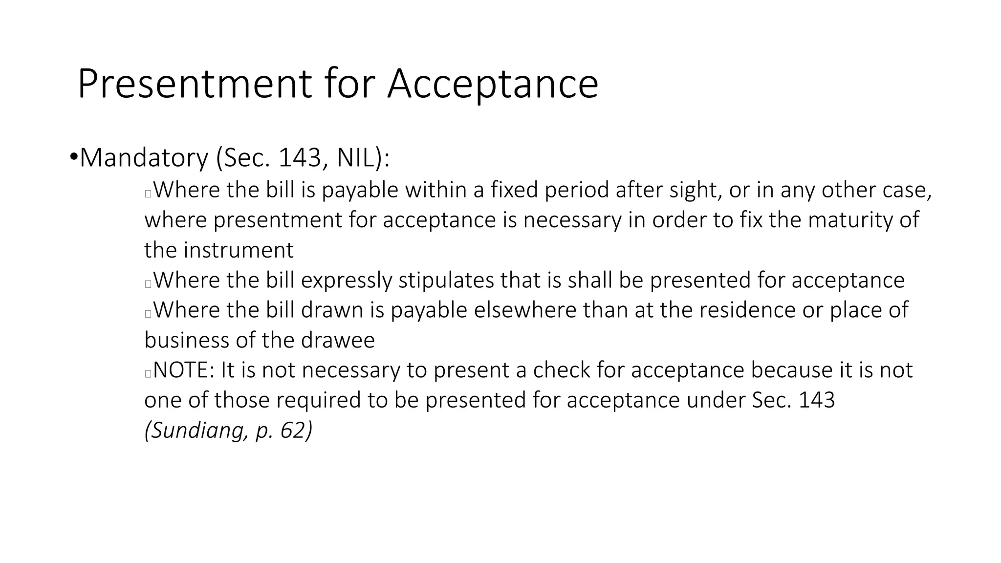 Presentment for Acceptance
•Mandatory (Sec. 143, NIL):
Where the bill is payable within a fixed period after sight, or in any other case,
where presentment for acceptance is necessary in order to fix the maturity of
the instrument
Where the bill expressly stipulates that is shall be presented for acceptance
Where the bill drawn is payable elsewhere than at the residence or place of
business of the drawee
NOTE: It is not necessary to present a check for acceptance because it is not
one of those required to be presented for acceptance under Sec. 143
(Sundiang, p. 62)
 