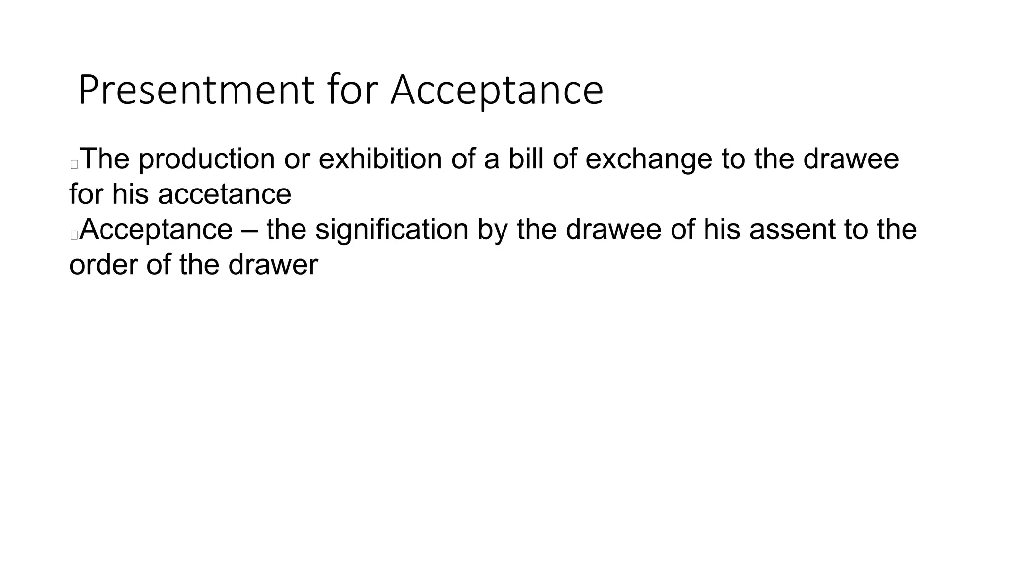 Presentment for Acceptance
The production or exhibition of a bill of exchange to the drawee
for his accetance
Acceptance – the signification by the drawee of his assent to the
order of the drawer
 