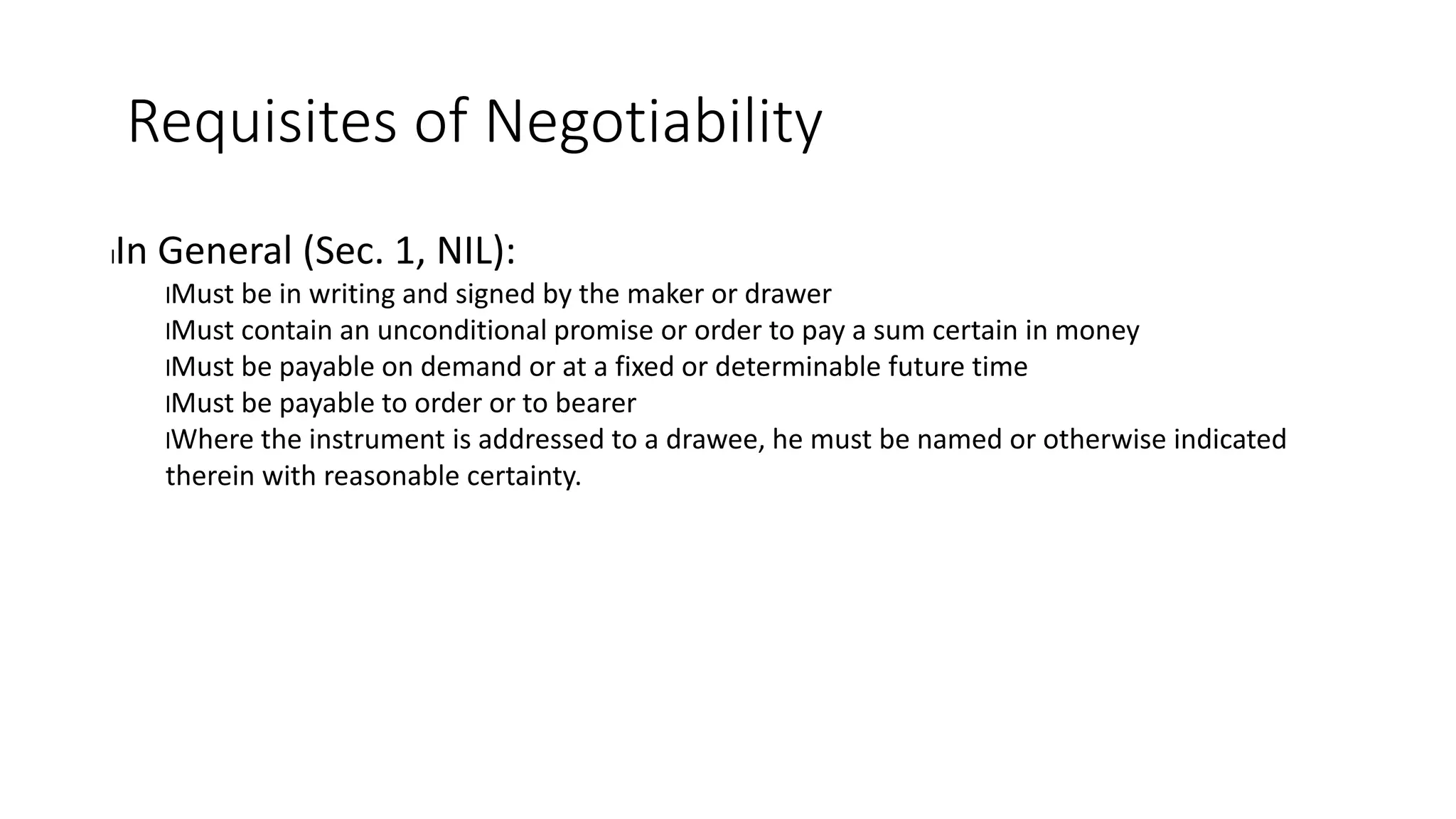 Requisites of Negotiability
lIn General (Sec. 1, NIL):
lMust be in writing and signed by the maker or drawer
lMust contain an unconditional promise or order to pay a sum certain in money
lMust be payable on demand or at a fixed or determinable future time
lMust be payable to order or to bearer
lWhere the instrument is addressed to a drawee, he must be named or otherwise indicated
therein with reasonable certainty.
 
