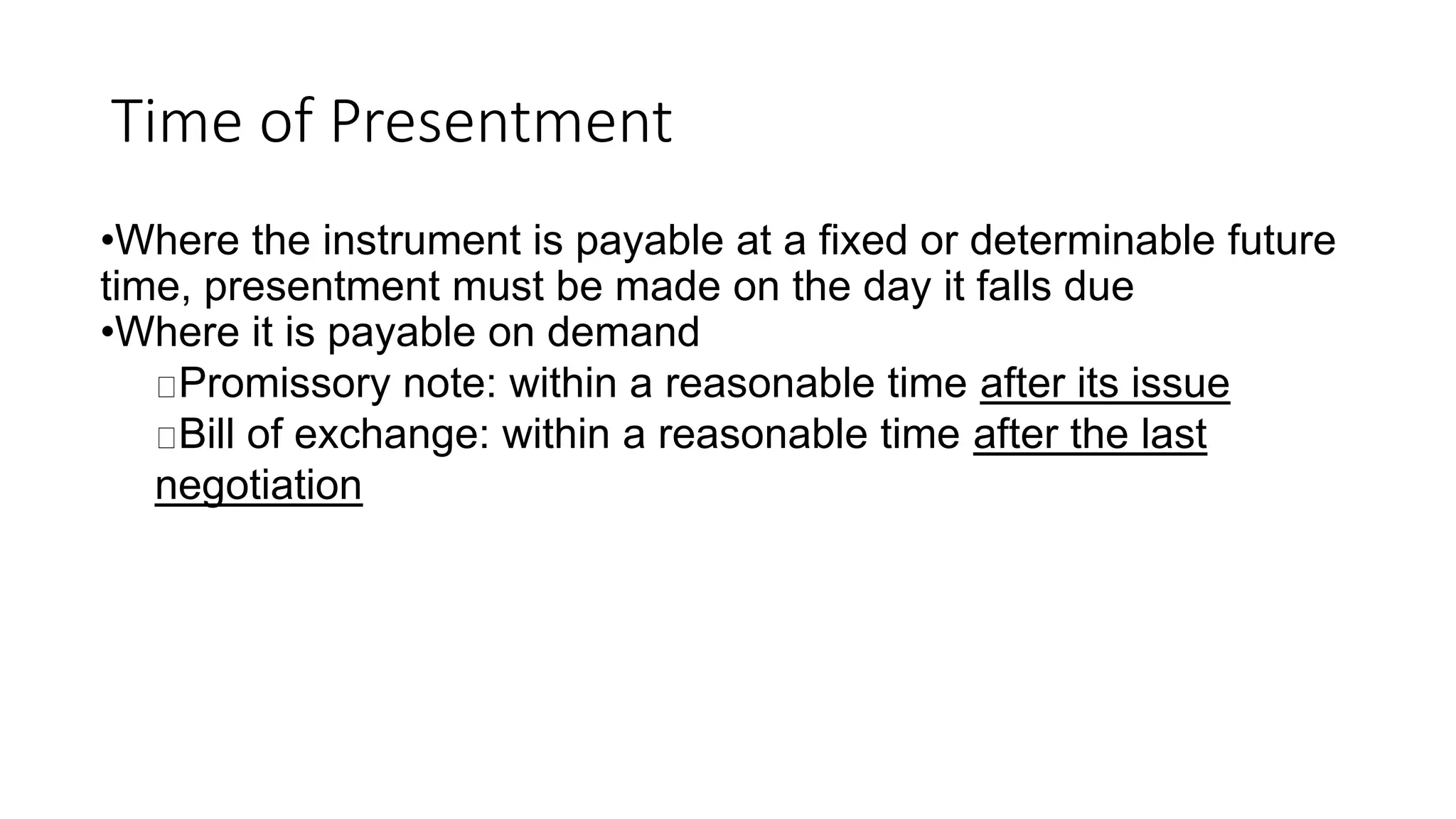 Time of Presentment
•Where the instrument is payable at a fixed or determinable future
time, presentment must be made on the day it falls due
•Where it is payable on demand
Promissory note: within a reasonable time after its issue
Bill of exchange: within a reasonable time after the last
negotiation
 