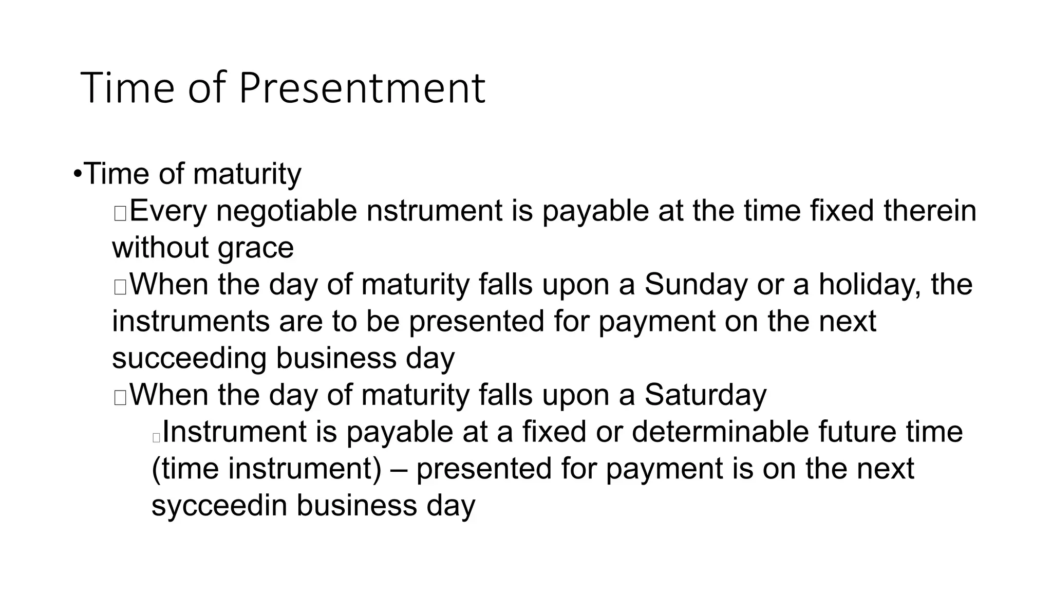 Time of Presentment
•Time of maturity
Every negotiable nstrument is payable at the time fixed therein
without grace
When the day of maturity falls upon a Sunday or a holiday, the
instruments are to be presented for payment on the next
succeeding business day
When the day of maturity falls upon a Saturday
Instrument is payable at a fixed or determinable future time
(time instrument) – presented for payment is on the next
sycceedin business day
 