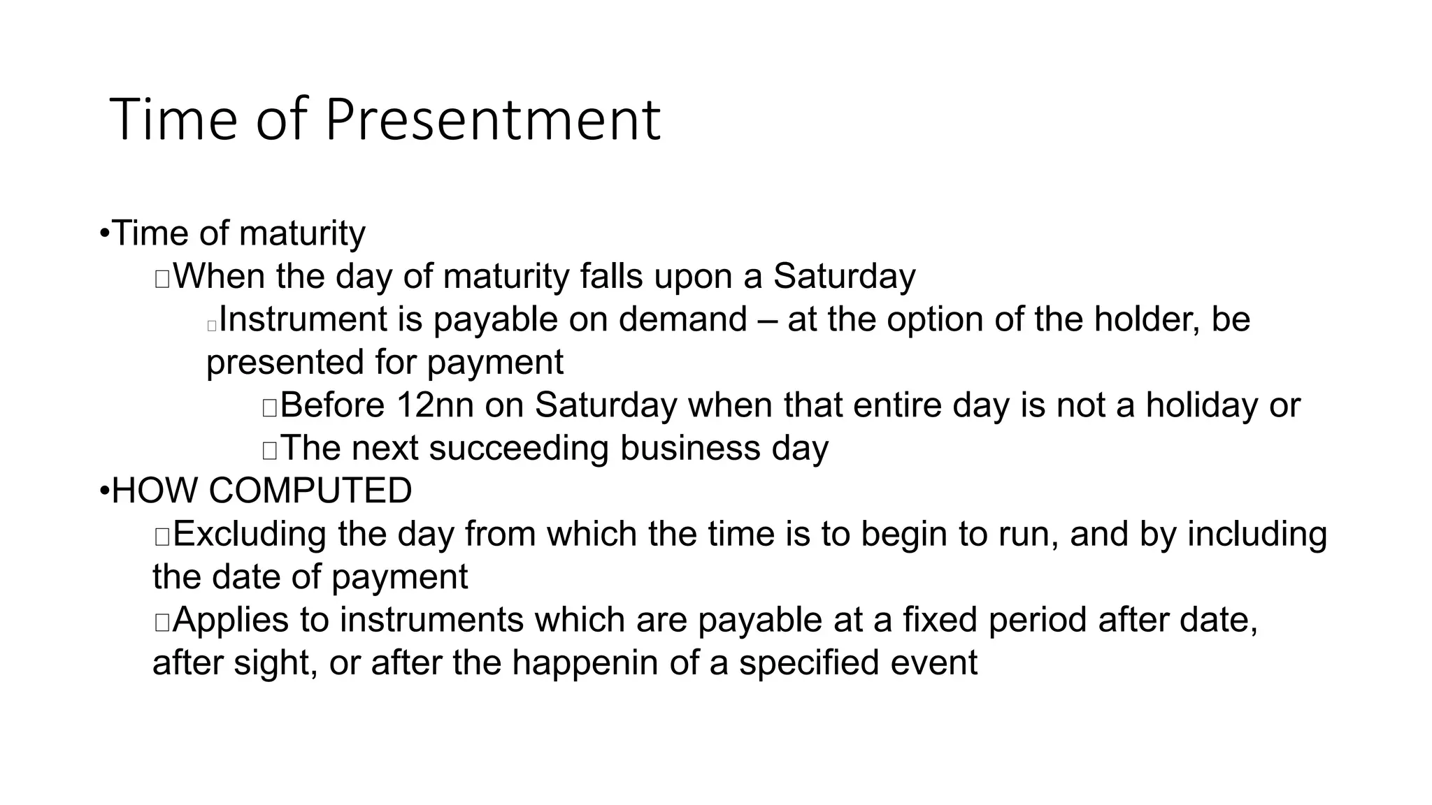 Time of Presentment
•Time of maturity
When the day of maturity falls upon a Saturday
Instrument is payable on demand – at the option of the holder, be
presented for payment
Before 12nn on Saturday when that entire day is not a holiday or
The next succeeding business day
•HOW COMPUTED
Excluding the day from which the time is to begin to run, and by including
the date of payment
Applies to instruments which are payable at a fixed period after date,
after sight, or after the happenin of a specified event
 