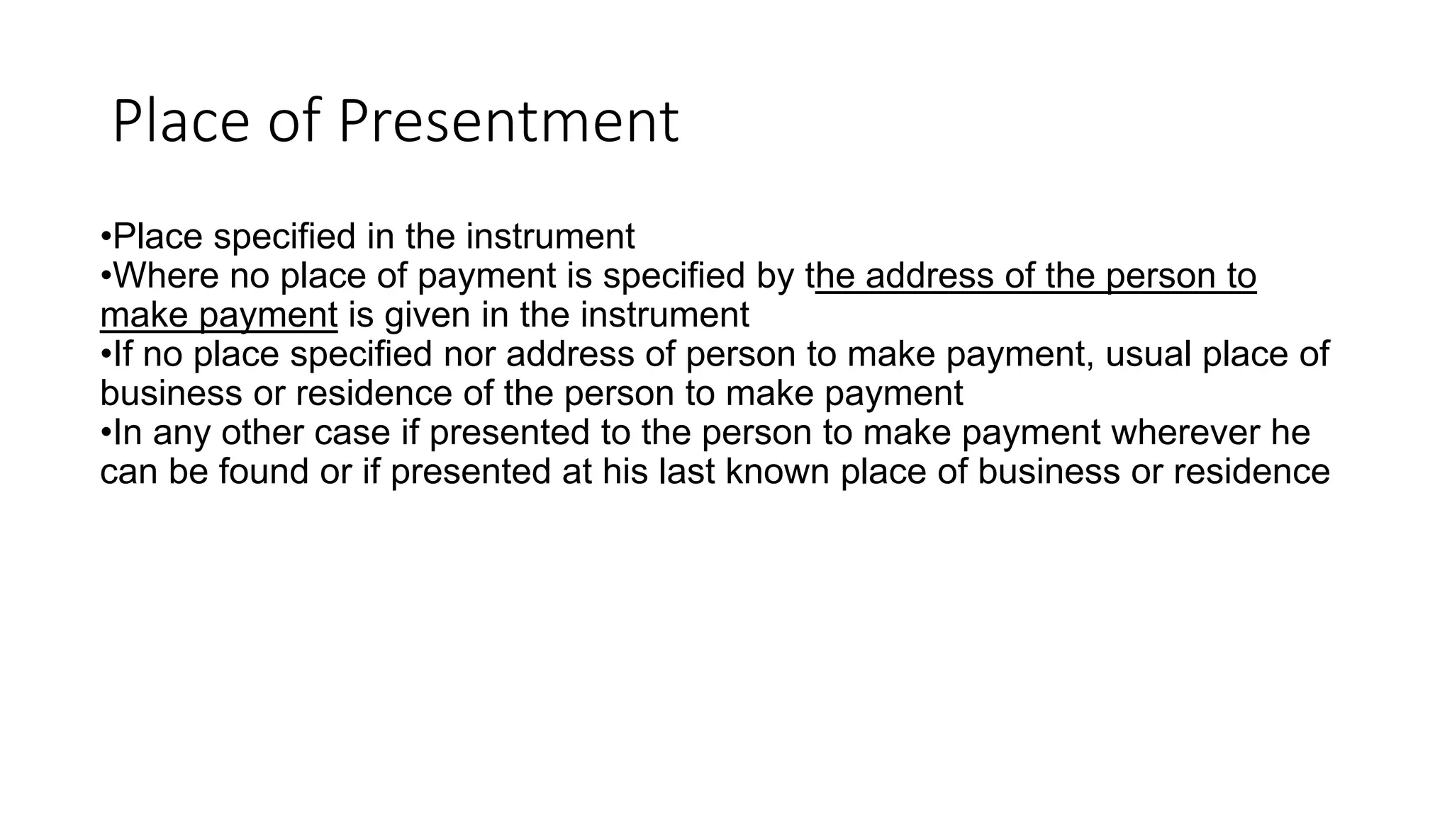 Place of Presentment
•Place specified in the instrument
•Where no place of payment is specified by the address of the person to
make payment is given in the instrument
•If no place specified nor address of person to make payment, usual place of
business or residence of the person to make payment
•In any other case if presented to the person to make payment wherever he
can be found or if presented at his last known place of business or residence
 