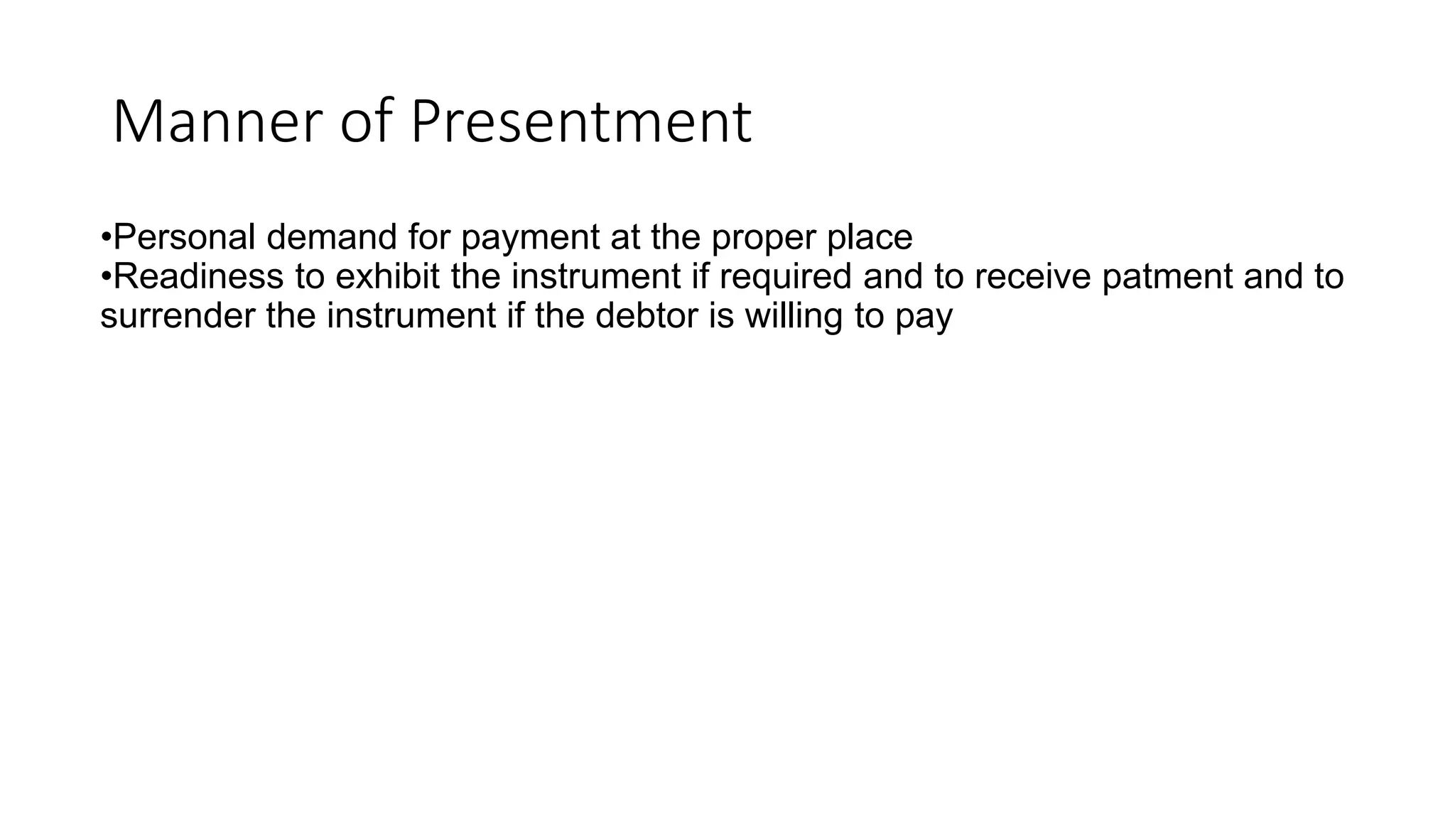 Manner of Presentment
•Personal demand for payment at the proper place
•Readiness to exhibit the instrument if required and to receive patment and to
surrender the instrument if the debtor is willing to pay
 