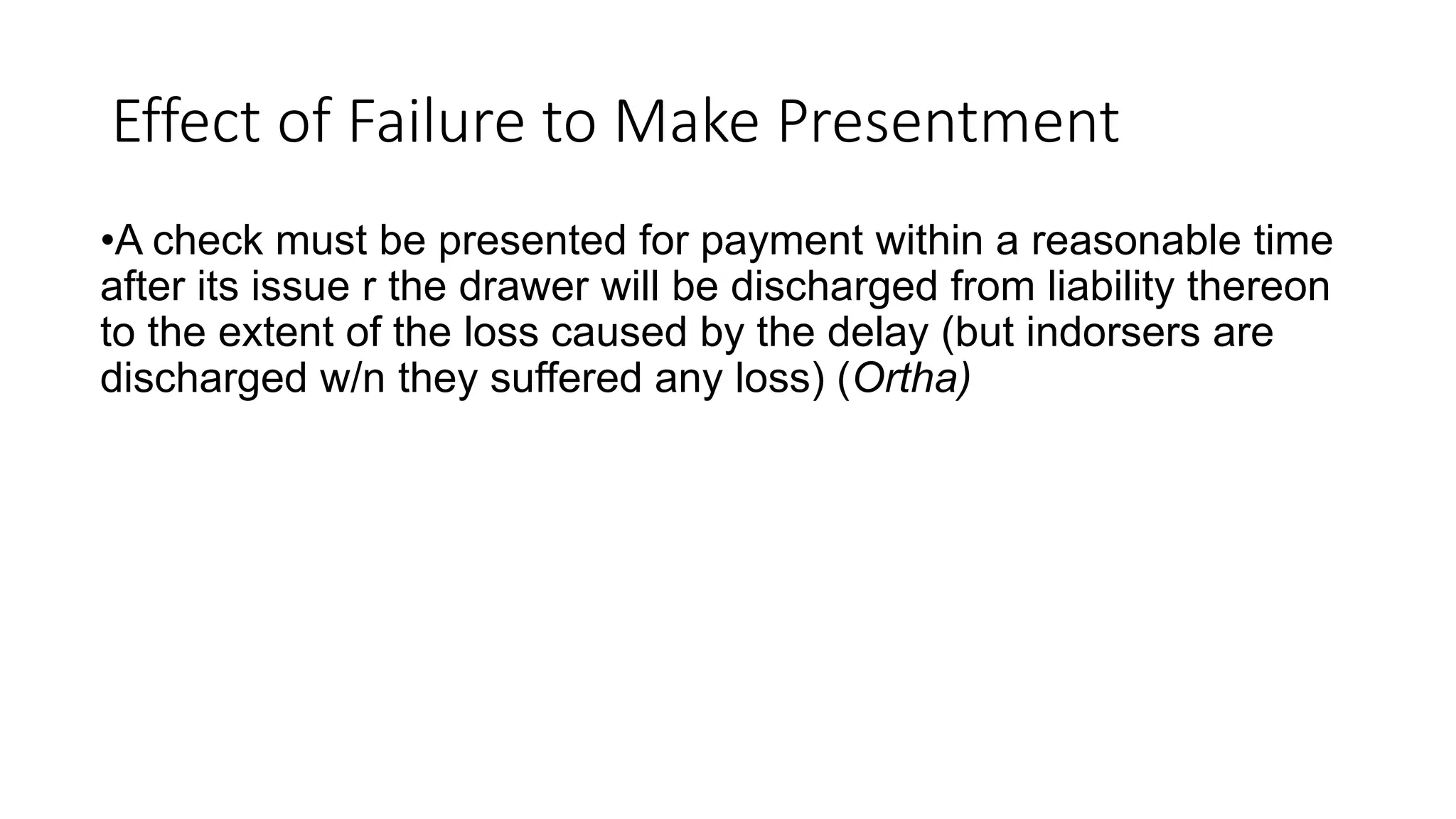 Effect of Failure to Make Presentment
•A check must be presented for payment within a reasonable time
after its issue r the drawer will be discharged from liability thereon
to the extent of the loss caused by the delay (but indorsers are
discharged w/n they suffered any loss) (Ortha)
 