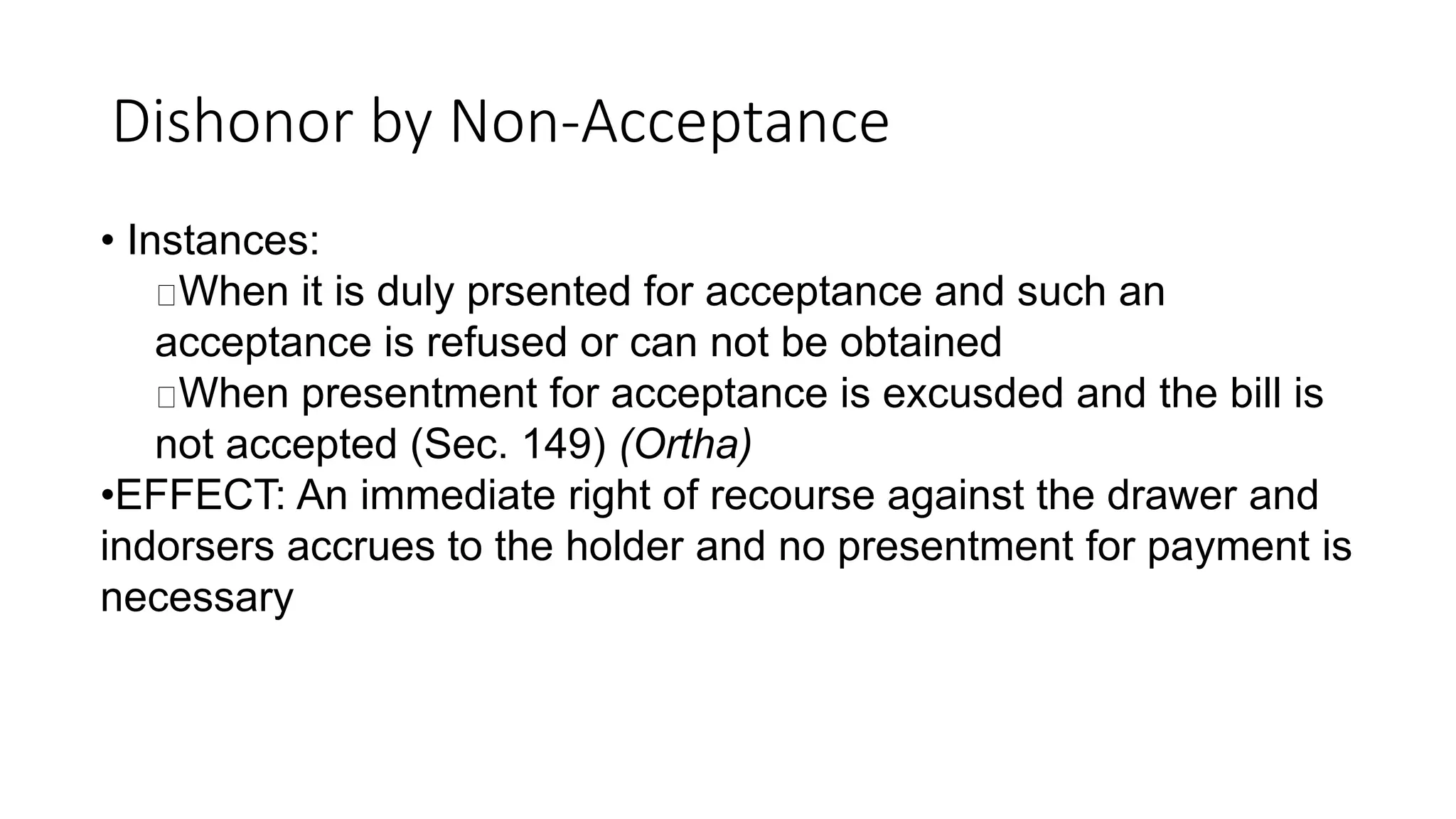 Dishonor by Non-Acceptance
• Instances:
When it is duly prsented for acceptance and such an
acceptance is refused or can not be obtained
When presentment for acceptance is excusded and the bill is
not accepted (Sec. 149) (Ortha)
•EFFECT: An immediate right of recourse against the drawer and
indorsers accrues to the holder and no presentment for payment is
necessary
 
