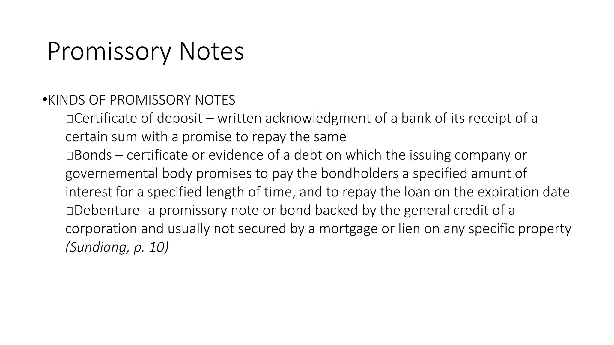 Promissory Notes
•KINDS OF PROMISSORY NOTES
Certificate of deposit – written acknowledgment of a bank of its receipt of a
certain sum with a promise to repay the same
Bonds – certificate or evidence of a debt on which the issuing company or
governemental body promises to pay the bondholders a specified amunt of
interest for a specified length of time, and to repay the loan on the expiration date
Debenture- a promissory note or bond backed by the general credit of a
corporation and usually not secured by a mortgage or lien on any specific property
(Sundiang, p. 10)
 
