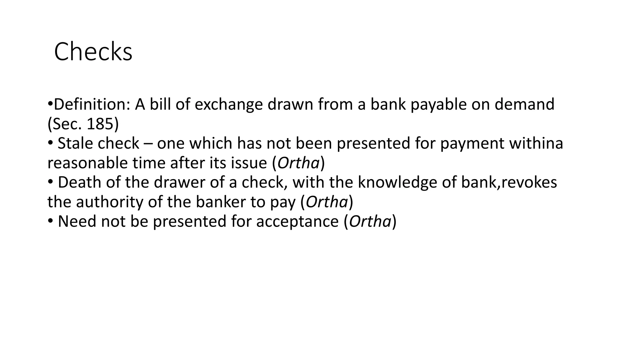 Checks
•Definition: A bill of exchange drawn from a bank payable on demand
(Sec. 185)
• Stale check – one which has not been presented for payment withina
reasonable time after its issue (Ortha)
• Death of the drawer of a check, with the knowledge of bank,revokes
the authority of the banker to pay (Ortha)
• Need not be presented for acceptance (Ortha)
 