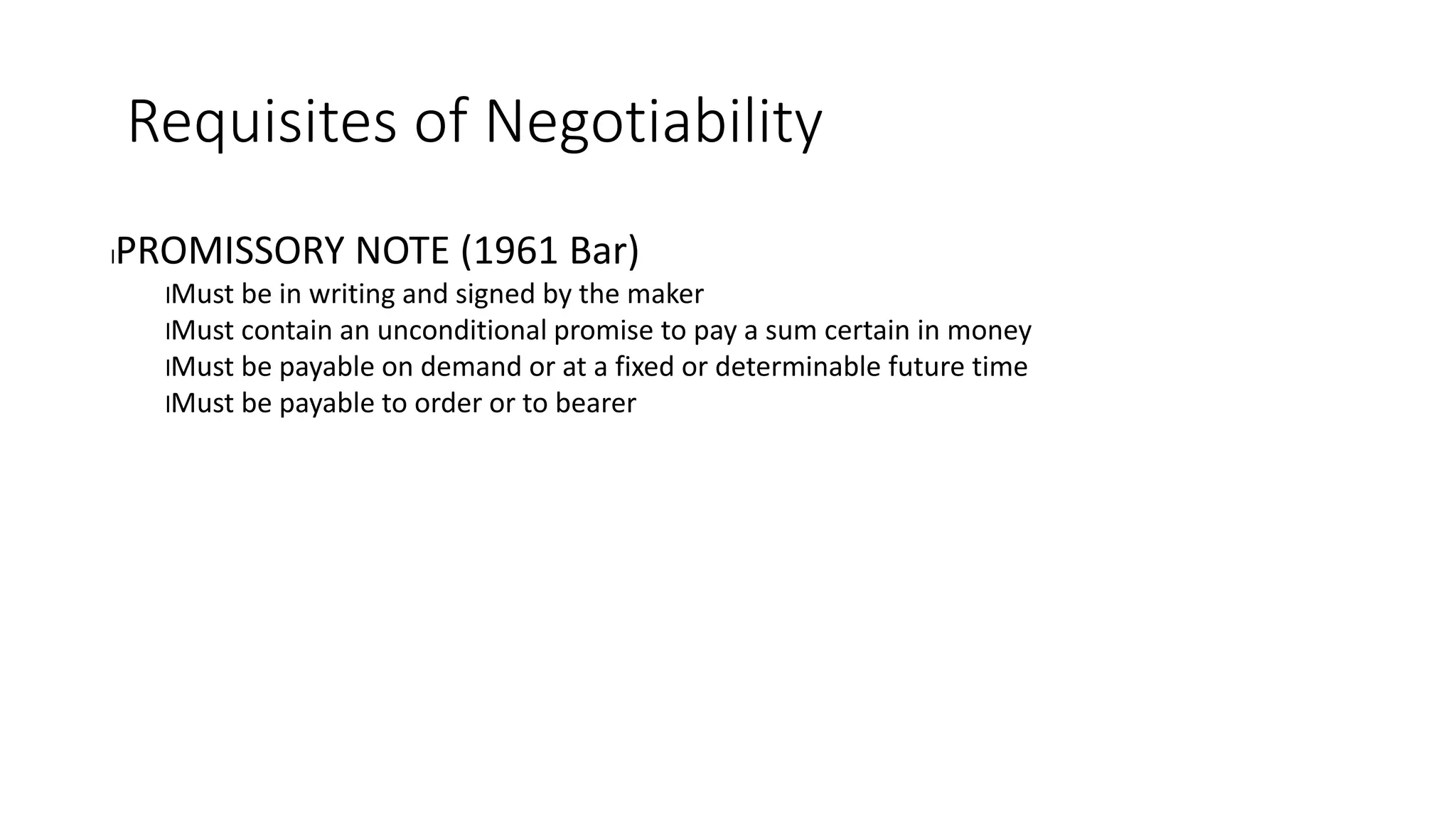 Requisites of Negotiability
lPROMISSORY NOTE (1961 Bar)
lMust be in writing and signed by the maker
lMust contain an unconditional promise to pay a sum certain in money
lMust be payable on demand or at a fixed or determinable future time
lMust be payable to order or to bearer
 