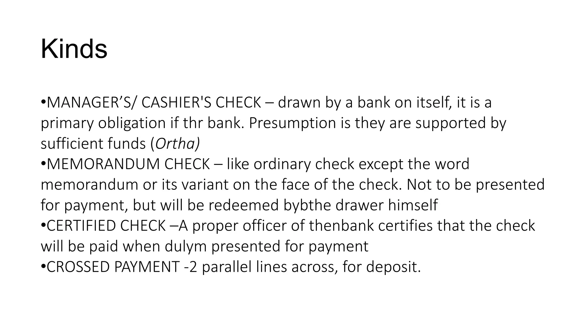 Kinds
•MANAGER’S/ CASHIER'S CHECK – drawn by a bank on itself, it is a
primary obligation if thr bank. Presumption is they are supported by
sufficient funds (Ortha)
•MEMORANDUM CHECK – like ordinary check except the word
memorandum or its variant on the face of the check. Not to be presented
for payment, but will be redeemed bybthe drawer himself
•CERTIFIED CHECK –A proper officer of thenbank certifies that the check
will be paid when dulym presented for payment
•CROSSED PAYMENT -2 parallel lines across, for deposit.
 