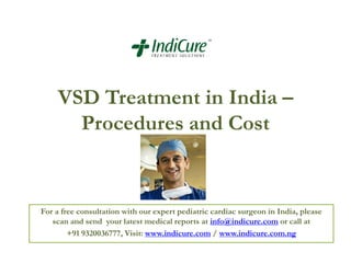 VSD Treatment in India –
Procedures and Cost
For a free consultation with our expert pediatric cardiac surgeon in India, please
scan and send your latest medical reports at info@indicure.com or call at
+91 9320036777, Visit: www.indicure.com / www.indicure.com.ng
 