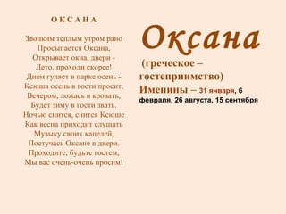 Оксана (греческое – гостеприимство) Именины –  31 января , 6 февраля, 26 августа, 15 сентября О К С А Н А Звонким теплым утром рано Просыпается Оксана, Открывает окна, двери - Лето, проходи скорее! Днем гуляет в парке осень - Ксюша осень в гости просит, Вечером, ложась в кровать, Будет зиму в гости звать. Ночью снится, снится Ксюше Как весна приходит слушать Музыку своих капелей, Постучась Оксане в двери. Проходите, будьте гостем, Мы вас очень-очень просим! 