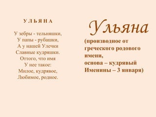 Ульяна (производное от греческого родового имени, основа – кудрявый Именины – 3 января) У Л Ь Я Н А У зебры - тельняшки, У папы - рубашки, А у нашей Улечки Славные кудряшки. Оттого, что имя У нее такое: Милое, кудрявое, Любимое, родное. 