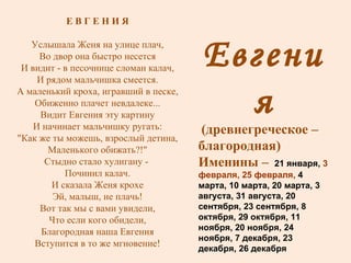 Евгения (древнегреческое – благородная) Именины –  21 января,  3 февраля, 25 февраля,  4 марта, 10 марта, 20 марта, 3 августа, 31 августа, 20 сентября, 23 сентября, 8 октября, 29 октября, 11 ноября, 20 ноября, 24 ноября, 7 декабря, 23 декабря, 26 декабря Е В Г Е Н И Я Услышала Женя на улице плач, Во двор она быстро несется И видит - в песочнице сломан калач, И рядом мальчишка смеется. А маленький кроха, игравший в песке, Обиженно плачет невдалеке... Видит Евгения эту картину И начинает мальчишку ругать: "Как же ты можешь, взрослый детина, Маленького обижать?!" Стыдно стало хулигану -  Починил калач. И сказала Женя крохе Эй, малыш, не плачь! Вот так мы с вами увидели, Что если кого обидели, Благородная наша Евгения Вступится в то же мгновение! 