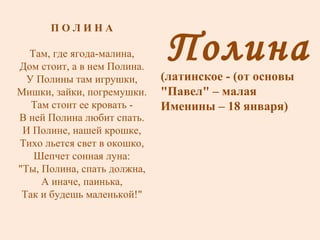 Полина (латинское - (от основы "Павел" – малая Именины – 18 января) П О Л И Н А Там, где ягода-малина, Дом стоит, а в нем Полина. У Полины там игрушки, Мишки, зайки, погремушки. Там стоит ее кровать - В ней Полина любит спать. И Полине, нашей крошке, Тихо льется свет в окошко, Шепчет сонная луна: "Ты, Полина, спать должна, А иначе, паинька, Так и будешь маленькой!" 