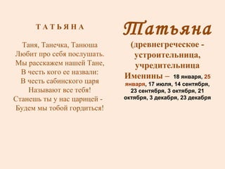 Татьяна (древнегреческое - устроительница, учредительница Именины –  18 января,  25 января , 17 июля, 14 сентября, 23 сентября, 3 октября, 21 октября, 3 декабря, 23 декабря Т А Т Ь Я Н А Таня, Танечка, Танюша Любит про себя послушать. Мы расскажем нашей Тане, В честь кого ее назвали: В честь сабинского царя Называют все тебя! Станешь ты у нас царицей -  Будем мы тобой гордиться! 