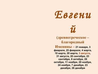 Евгений (древнегреческое – благородный Именины –  21 января, 3 февраля, 25 февраля, 4 марта, 10 марта, 20 марта,  3 августа , 31 августа, 20 сентября, 23 сентября, 8 октября, 29 октября, 11 ноября, 20 ноября, 24 ноября, 7 декабря, 23 декабря, 26 декабря 