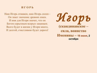 Игорь (скандинавское – сила, воинство Именины –  18 июня , 2 октября И Г О Р Ь Наш Игорь отважен, наш Игорь силен - Он знает значение древних имен. И имя для Игоря значит, что он Богом серьезным всерьез защищен. Всего будет в жизни у Игоря много, И долгой, счастливою будет дорога! 