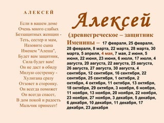 Алексей (древнегреческое – защитник Именины –  17 февраля, 25 февраля, 28 февраля, 8 марта, 22 марта, 28 марта, 30 марта, 5 апреля,  4 мая , 7 мая, 2 июня, 5 июня, 22 июня, 23 июня, 6 июля, 17 июля, 4 августа, 20 августа, 22 августа, 25 августа, 26 августа, 27 августа, 30 августа, 4 сентября, 12 сентября, 16 сентября, 22 сентября, 25 сентября, 1 октября, 2 октября, 4 октября, 11 октября, 13 октября, 18 октября, 29 октября, 3 ноября, 6 ноября, 11 ноября, 13 ноября, 20 ноября, 22 ноября, 23 ноября, 27 ноября, 3 декабря, 5 декабря, 6 декабря, 10 декабря, 11 декабря, 17 декабря, 23 декабря А Л Е К С Е Й Если в вашем доме Очень много слабых Беззащитных женщин - Теть, сестер и мам, Назовите сына Именем "Алеша", Будет вам защитник, Сила будет вам! Он не даст в обиду Милую сестренку - Хулигана сразу Отзовет в сторонку. Он всегда поможет Он всегда спасет, В дом покой и радость Мальчик принесет! 