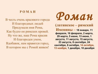 Роман (латинское – римский Именины –  18 января, 11 февраля, 16 февраля, 2 марта, 29 марта, 5 июня, 13 июня, 1 августа, 11 августа, 15 августа, 23 августа, 8 сентября, 24 сентября, 8 октября,  14 октября, 13 ноября,  1 декабря, 10 декабря Р О М А Н В честь очень красивого города И благородных людей Придумали имя Рома, Как будто он римских кровей. Ну что же, наш Рома красив И благороден умом, Вдобавок, нам нравится город, В котором мы с Ромой живем! 