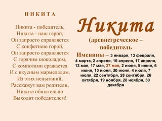 Никита (древнегреческое – победитель Именины –  3 января, 13 февраля, 4 марта, 2 апреля, 16 апреля, 17 апреля, 13 мая, 17 мая,  27 мая , 2 июня, 5 июня, 6 июня, 10 июня, 30 июня, 4 июля, 7 июля, 22 сентября, 28 сентября, 26 октября, 19 ноября, 28 ноября, 30 декабря Н И К И Т А Никита - победитель, Никита - наш герой, Он запросто справляется С конфетною горой, Он запросто справляется С горячим шоколадом, С компотами сражается И с вкусным мармеладом. Из этих испытаний, Расскажут вам родители, Никита обязательно Выходит победителем! 